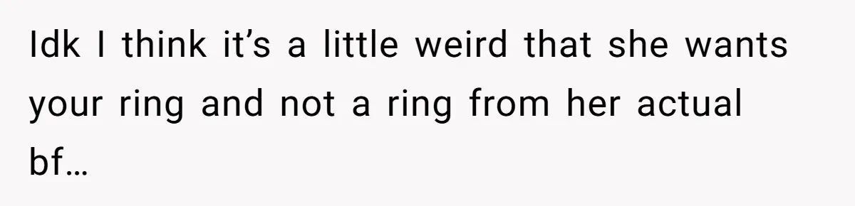 Idk I think it’s a little weird that she wants your ring and not a ring from her actual bf…