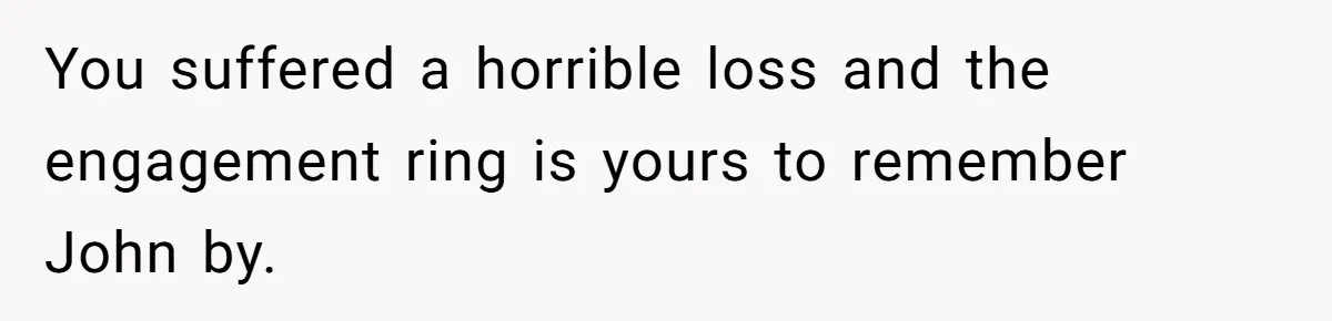 You suffered a horrible loss and the engagement ring is yours to remember John by.