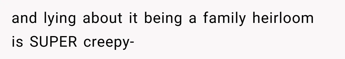 and lying about it being a family heirloom is SUPER creepy-