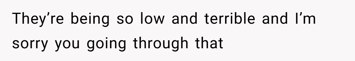 They’re being so low and terrible and I’m sorry you going through that