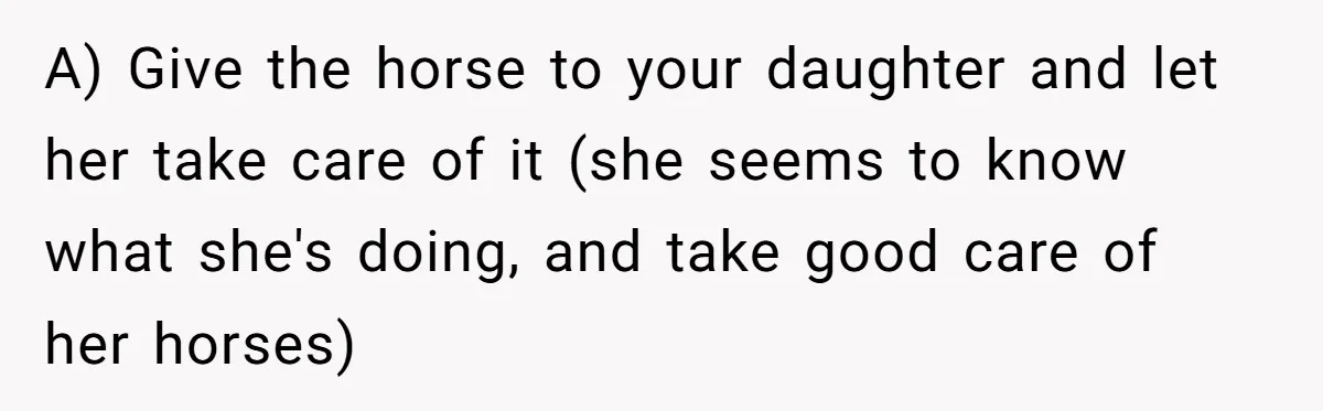 A) Give the horse to your daughter and let her take care of it (she seems to know what she's doing, and take good care of her horses)