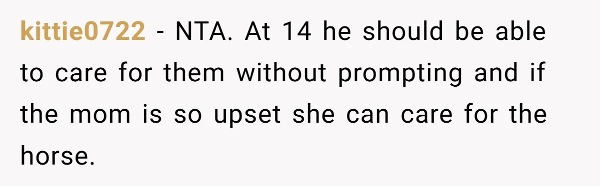 kittie0722 − NTA. At 14 he should be able to care for them without prompting and if the mom is so upset she can care for the horse.