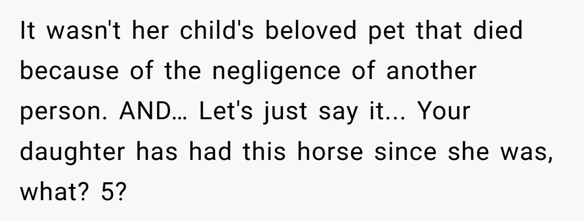 It wasn't her child's beloved pet that died because of the negligence of another person. AND… Let's just say it... Your daughter has had this horse since she was, what?...