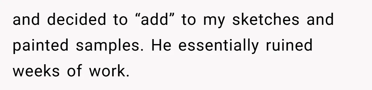 and decided to “add” to my sketches and painted samples. He essentially ruined weeks of work.