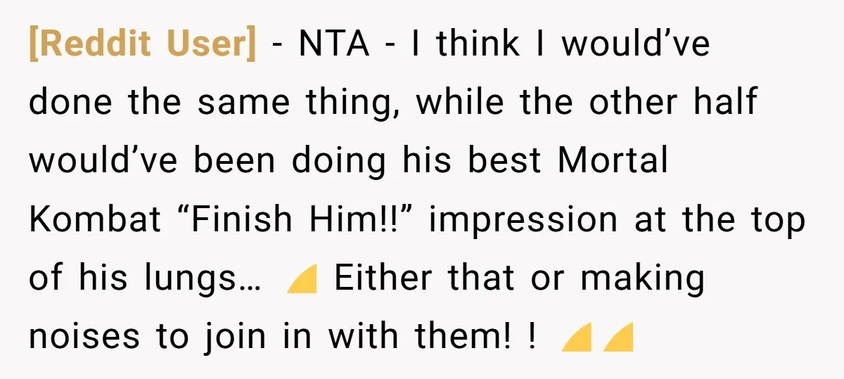 [Reddit User] − NTA - I think I would’ve done the same thing, while the other half would’ve been doing his best Mortal Kombat “Finish Him!!” impression at the top...