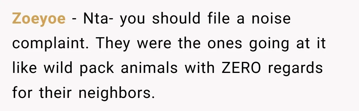 Zoeyoe − Nta- you should file a noise complaint. They were the ones going at it like wild pack animals with ZERO regards for their neighbors.