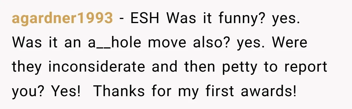 agardner1993 − ESH Was it funny? yes. Was it an a__hole move also? yes. Were they inconsiderate and then petty to report you? Yes! ​ Thanks for my first awards!