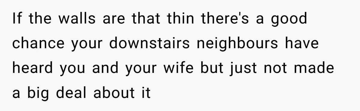 If the walls are that thin there's a good chance your downstairs neighbours have heard you and your wife but just not made a big deal about it