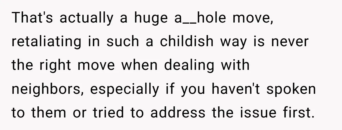 That's actually a huge a__hole move, retaliating in such a childish way is never the right move when dealing with neighbors, especially if you haven't spoken to them or tried...