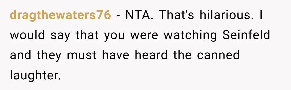 dragthewaters76 − NTA. That's hilarious. I would say that you were watching Seinfeld and they must have heard the canned laughter.
