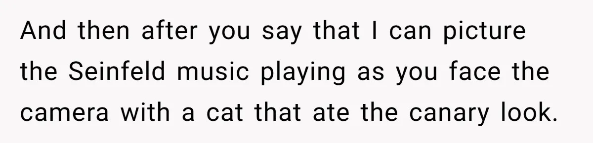 And then after you say that I can picture the Seinfeld music playing as you face the camera with a cat that ate the canary look.