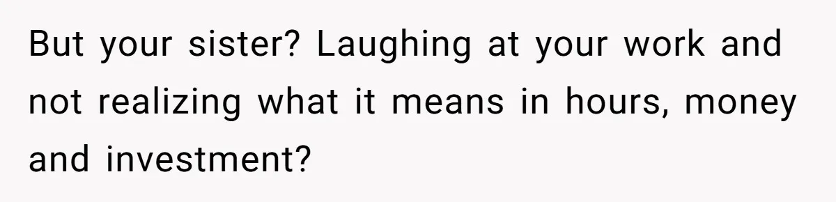 But your sister? Laughing at your work and not realizing what it means in hours, money and investment?