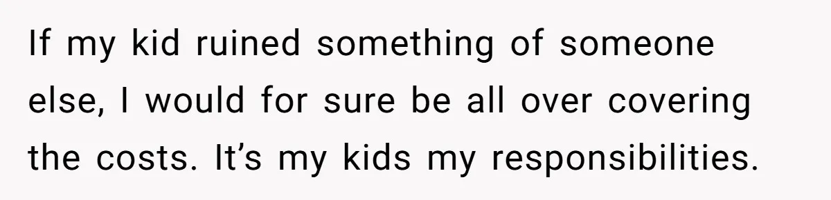 If my kid ruined something of someone else, I would for sure be all over covering the costs. It’s my kids my responsibilities.