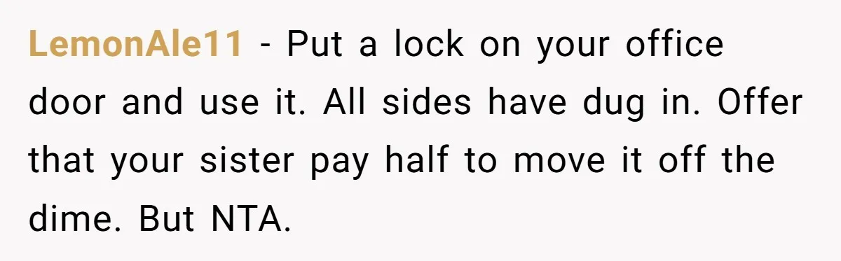 LemonAle11 − Put a lock on your office door and use it. All sides have dug in. Offer that your sister pay half to move it off the dime. But...