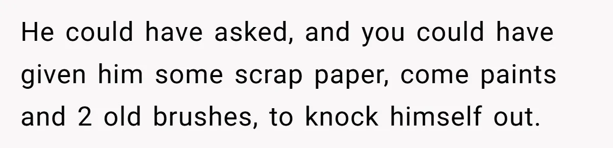He could have asked, and you could have given him some scrap paper, come paints and 2 old brushes, to knock himself out.