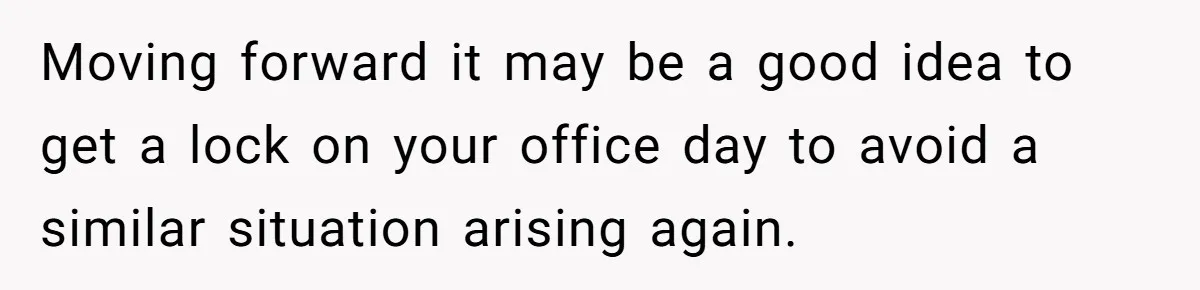 Moving forward it may be a good idea to get a lock on your office day to avoid a similar situation arising again.