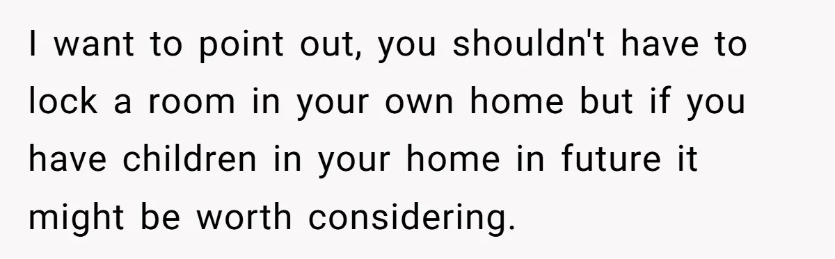 I want to point out, you shouldn't have to lock a room in your own home but if you have children in your home in future it might be worth...