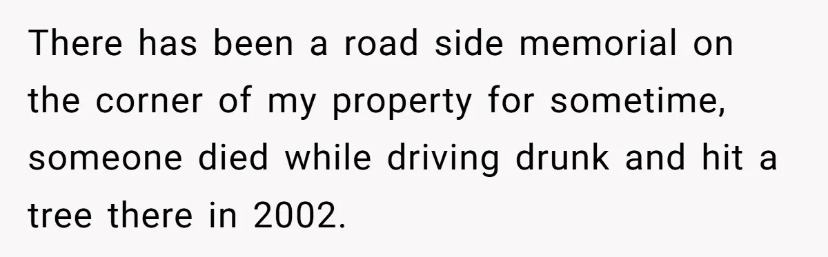 There has been a road side memorial on the corner of my property for sometime, someone died while driving drunk and hit a tree there in 2002.