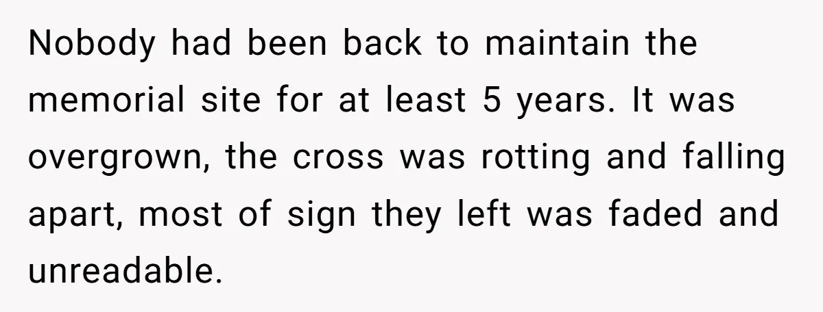 Nobody had been back to maintain the memorial site for at least 5 years. It was overgrown, the cross was rotting and falling apart, most of sign they left was...