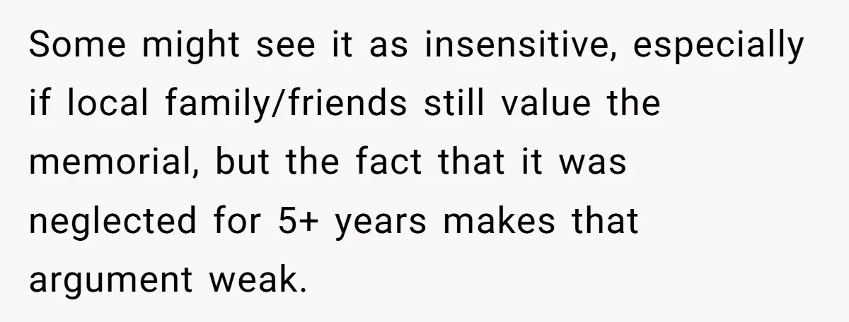Some might see it as insensitive, especially if local family/friends still value the memorial, but the fact that it was neglected for 5+ years makes that argument weak.