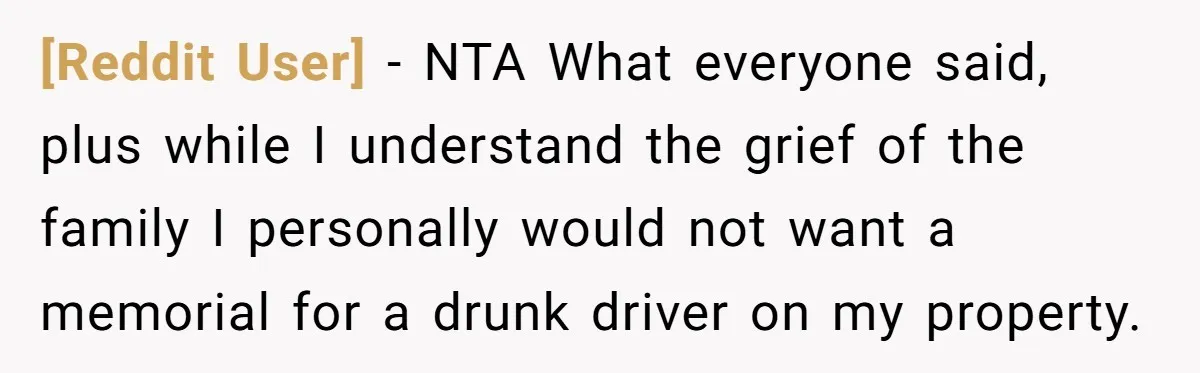 [Reddit User] − NTA What everyone said, plus while I understand the grief of the family I personally would not want a memorial for a drunk driver on my property.