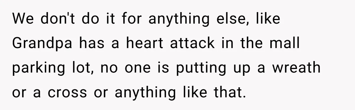 We don't do it for anything else, like Grandpa has a heart attack in the mall parking lot, no one is putting up a wreath or a cross or anything...