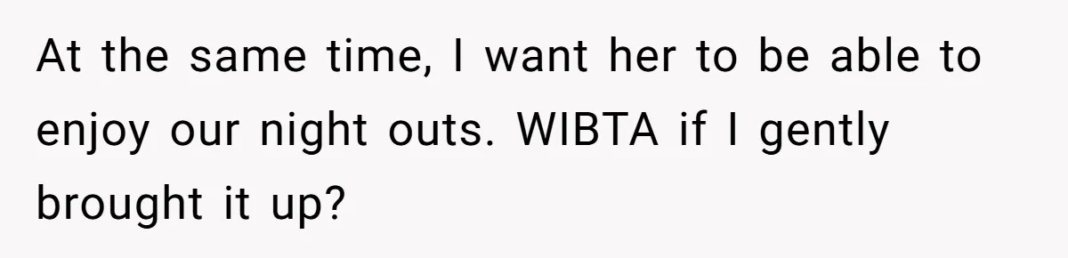 At the same time, I want her to be able to enjoy our night outs. WIBTA if I gently brought it up?