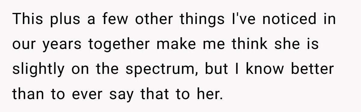 This plus a few other things I've noticed in our years together make me think she is slightly on the spectrum, but I know better than to ever say that...