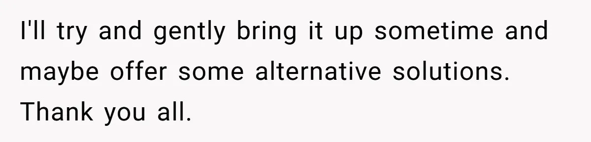 I'll try and gently bring it up sometime and maybe offer some alternative solutions. Thank you all.