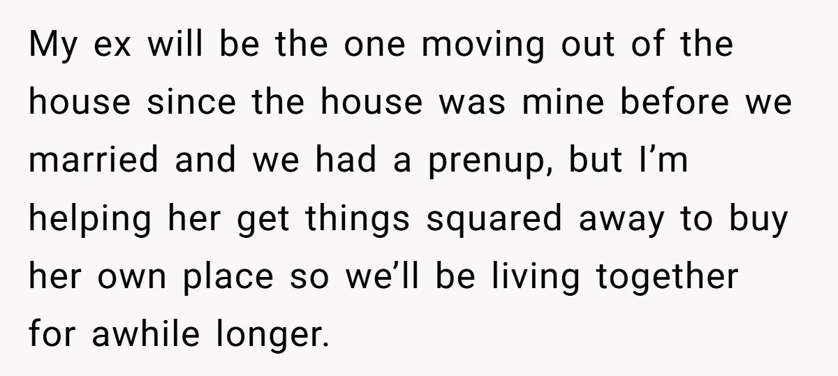 My ex will be the one moving out of the house since the house was mine before we married and we had a prenup, but I’m helping her get things...