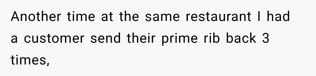 Another time at the same restaurant I had a customer send their prime rib back 3 times,