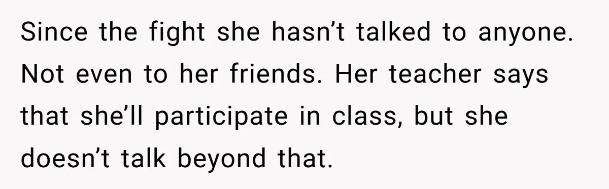 Since the fight she hasn’t talked to anyone. Not even to her friends. Her teacher says that she’ll participate in class, but she doesn’t talk beyond that.