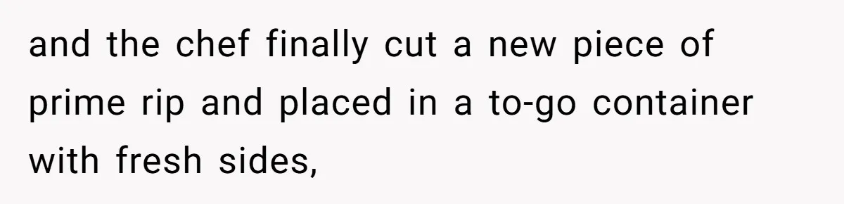 and the chef finally cut a new piece of prime rip and placed in a to-go container with fresh sides,