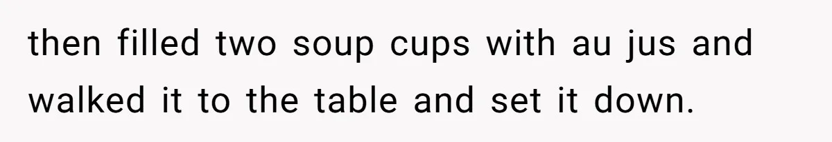 then filled two soup cups with au jus and walked it to the table and set it down.