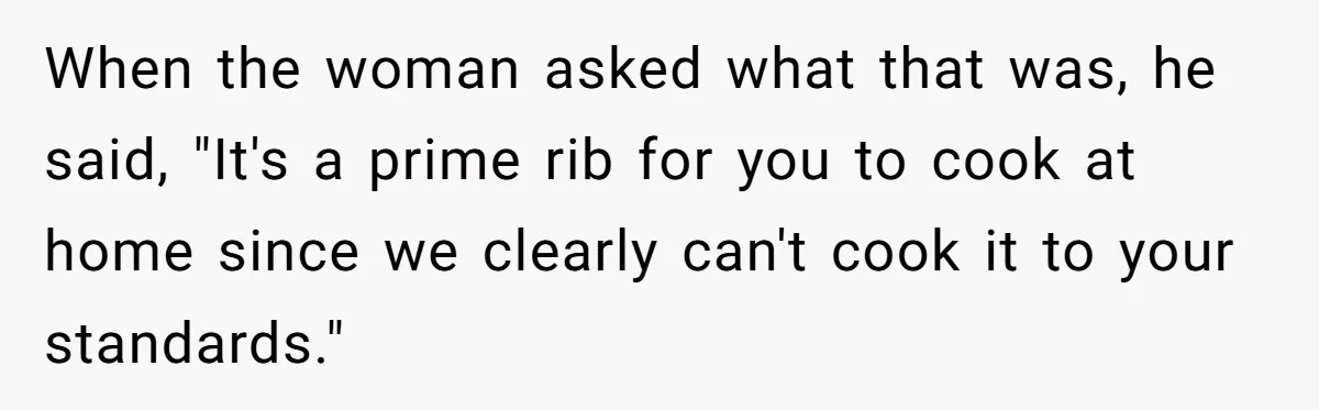When the woman asked what that was, he said, "It's a prime rib for you to cook at home since we clearly can't cook it to your standards."