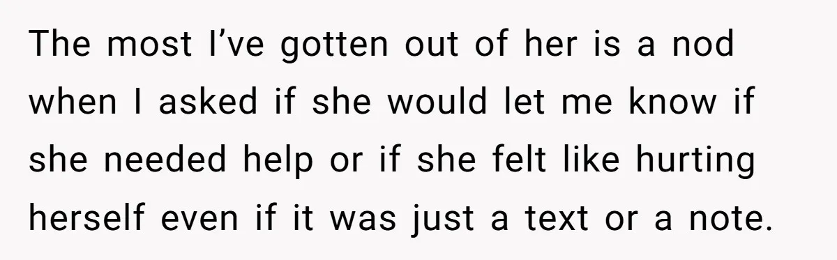 The most I’ve gotten out of her is a nod when I asked if she would let me know if she needed help or if she felt like hurting herself...