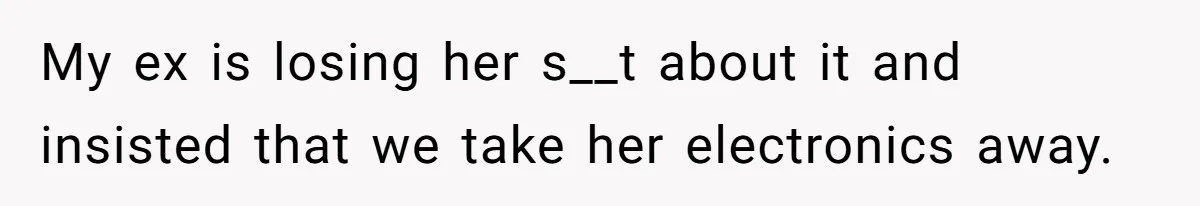 My ex is losing her s__t about it and insisted that we take her electronics away.