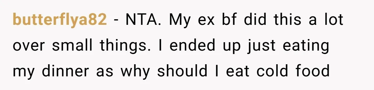 butterflya82 − NTA. My ex bf did this a lot over small things. I ended up just eating my dinner as why should I eat cold food