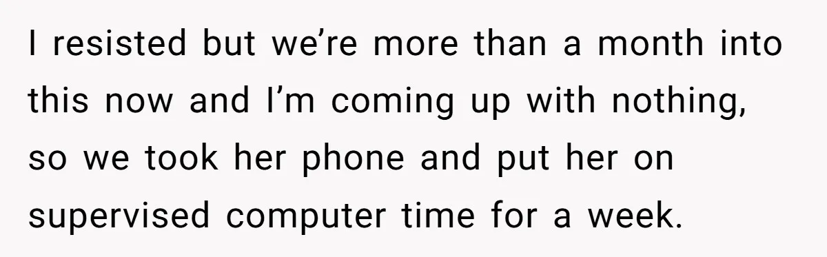 I resisted but we’re more than a month into this now and I’m coming up with nothing, so we took her phone and put her on supervised computer time for...