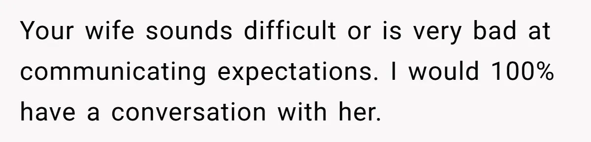 Your wife sounds difficult or is very bad at communicating expectations. I would 100% have a conversation with her.