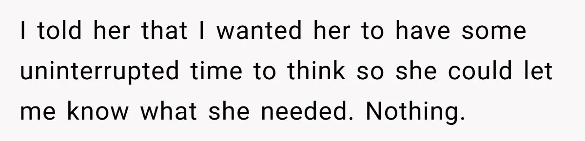 I told her that I wanted her to have some uninterrupted time to think so she could let me know what she needed. Nothing.