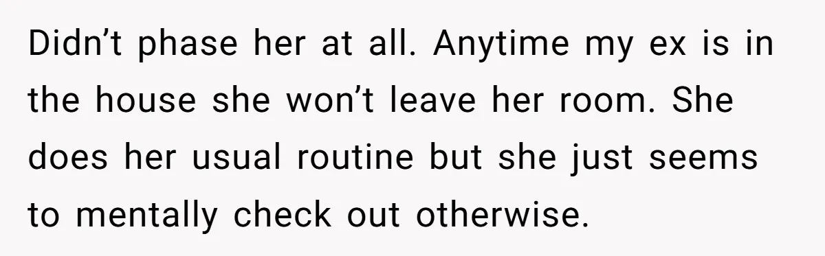Didn’t phase her at all. Anytime my ex is in the house she won’t leave her room. She does her usual routine but she just seems to mentally check out...