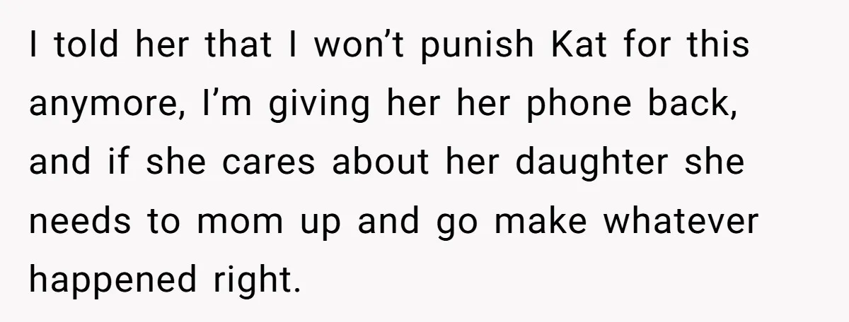 I told her that I won’t punish Kat for this anymore, I’m giving her her phone back, and if she cares about her daughter she needs to mom up and...