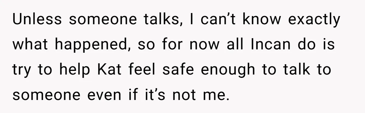Unless someone talks, I can’t know exactly what happened, so for now all Incan do is try to help Kat feel safe enough to talk to someone even if it’s...