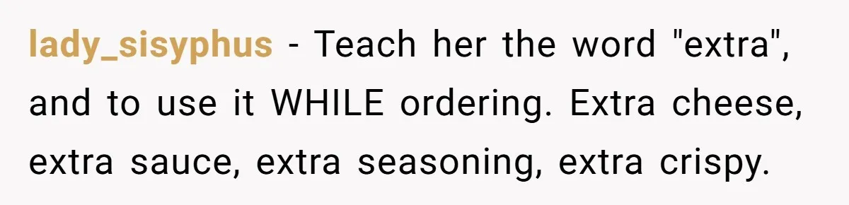 lady_sisyphus − Teach her the word "extra", and to use it WHILE ordering. Extra cheese, extra sauce, extra seasoning, extra crispy.