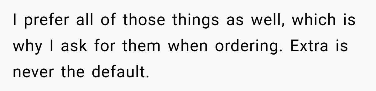 I prefer all of those things as well, which is why I ask for them when ordering. Extra is never the default.