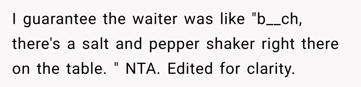 I guarantee the waiter was like "b__ch, there's a salt and pepper shaker right there on the table. " NTA. Edited for clarity.