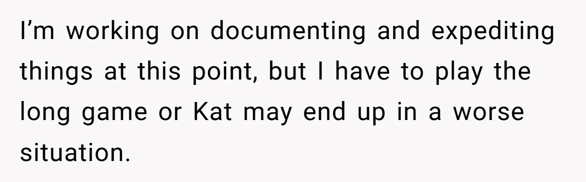 I’m working on documenting and expediting things at this point, but I have to play the long game or Kat may end up in a worse situation.