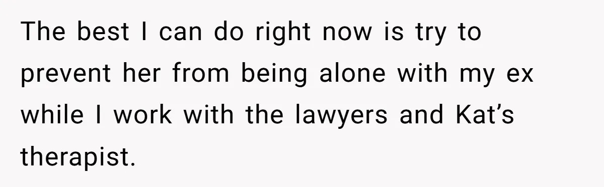 The best I can do right now is try to prevent her from being alone with my ex while I work with the lawyers and Kat’s therapist.
