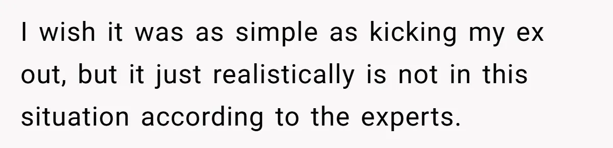 I wish it was as simple as kicking my ex out, but it just realistically is not in this situation according to the experts.